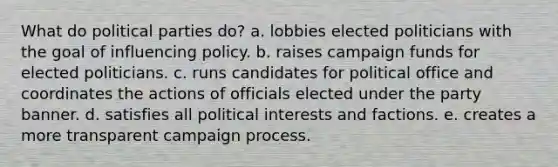 What do political parties do? a. lobbies elected politicians with the goal of influencing policy. b. raises campaign funds for elected politicians. c. runs candidates for political office and coordinates the actions of officials elected under the party banner. d. satisfies all political interests and factions. e. creates a more transparent campaign process.