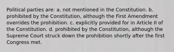 Political parties are: a. not mentioned in the Constitution. b. prohibited by the Constitution, although the First Amendment overrides the prohibition. c. explicitly provided for in Article II of the Constitution. d. prohibited by the Constitution, although the Supreme Court struck down the prohibition shortly after the first Congress met.