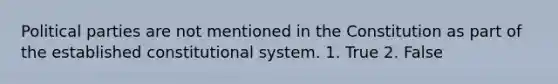 Political parties are not mentioned in the Constitution as part of the established constitutional system. 1. True 2. False