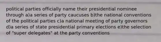 political parties officially name their presidential nominee through a)a series of party caucuses b)the national conventions of the political parties c)a national meeting of party governors d)a series of state presidential primary elections e)the selection of "super delegates" at the party conventions