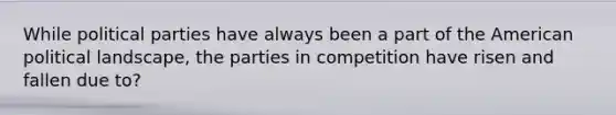 While political parties have always been a part of the American political landscape, the parties in competition have risen and fallen due to?