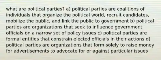 what are political parties? a) political parties are coalitions of individuals that organize the political world, recruit candidates, mobilize the public, and link the public to government b) political parties are organizations that seek to influence government officials on a narrow set of policy issues c) political parties are formal entities that constrain elected officials in their actions d) political parties are organizations that form solely to raise money for advertisements to advocate for or against particular issues