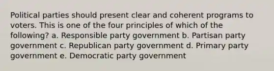 Political parties should present clear and coherent programs to voters. This is one of the four principles of which of the following? a. Responsible party government b. Partisan party government c. Republican party government d. Primary party government e. Democratic party government