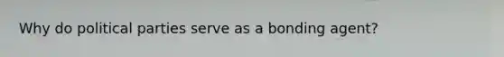 Why do political parties serve as a bonding agent?