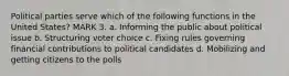 Political parties serve which of the following functions in the United States? MARK 3. a. Informing the public about political issue b. Structuring voter choice c. Fixing rules governing financial contributions to political candidates d. Mobilizing and getting citizens to the polls