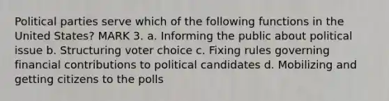 Political parties serve which of the following functions in the United States? MARK 3. a. Informing the public about political issue b. Structuring voter choice c. Fixing rules governing financial contributions to political candidates d. Mobilizing and getting citizens to the polls