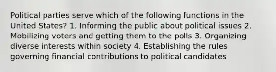 Political parties serve which of the following functions in the United States? 1. Informing the public about political issues 2. Mobilizing voters and getting them to the polls 3. Organizing diverse interests within society 4. Establishing the rules governing financial contributions to political candidates