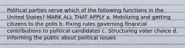 Political parties serve which of the following functions in the United States? MARK ALL THAT APPLY a. Mobilizing and getting citizens to the polls b. Fixing rules governing financial contributions to political candidates c. Structuring voter choice d. Informing the public about political issues