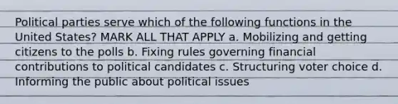 Political parties serve which of the following functions in the United States? MARK ALL THAT APPLY a. Mobilizing and getting citizens to the polls b. Fixing rules governing financial contributions to political candidates c. Structuring voter choice d. Informing the public about political issues