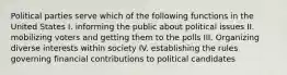 Political parties serve which of the following functions in the United States I. informing the public about political issues II. mobilizing voters and getting them to the polls III. Organizing diverse interests within society IV. establishing the rules governing financial contributions to political candidates