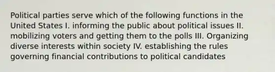 Political parties serve which of the following functions in the United States I. informing the public about political issues II. mobilizing voters and getting them to the polls III. Organizing diverse interests within society IV. establishing the rules governing financial contributions to political candidates