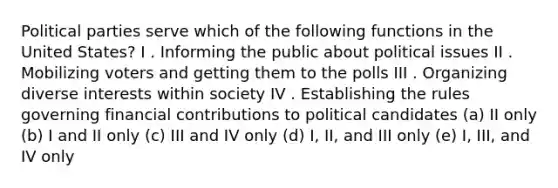 Political parties serve which of the following functions in the United States? I . Informing the public about political issues II . Mobilizing voters and getting them to the polls III . Organizing diverse interests within society IV . Establishing the rules governing financial contributions to political candidates (a) II only (b) I and II only (c) III and IV only (d) I, II, and III only (e) I, III, and IV only