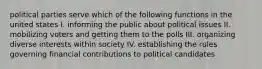 political parties serve which of the following functions in the united states I. informing the public about political issues II. mobilizing voters and getting them to the polls III. organizing diverse interests within society IV. establishing the rules governing financial contributions to political candidates