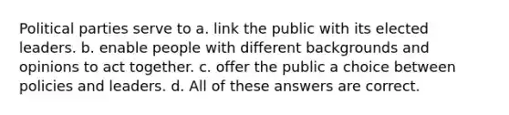 Political parties serve to a. link the public with its elected leaders. b. enable people with different backgrounds and opinions to act together. c. offer the public a choice between policies and leaders. d. All of these answers are correct.