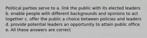 Political parties serve to a. link the public with its elected leaders b. enable people with different backgrounds and opinions to act together c. offer the public a choice between policies and leaders d. provide potential leaders an opportunity to attain public office e. All these answers are correct