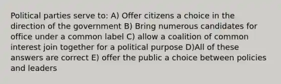 Political parties serve to: A) Offer citizens a choice in the direction of the government B) Bring numerous candidates for office under a common label C) allow a coalition of common interest join together for a political purpose D)All of these answers are correct E) offer the public a choice between policies and leaders