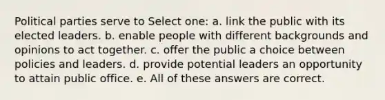 Political parties serve to Select one: a. link the public with its elected leaders. b. enable people with different backgrounds and opinions to act together. c. offer the public a choice between policies and leaders. d. provide potential leaders an opportunity to attain public office. e. All of these answers are correct.