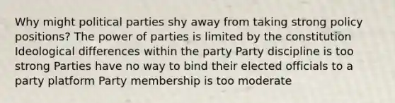 Why might political parties shy away from taking strong policy positions? The power of parties is limited by the constitution Ideological differences within the party Party discipline is too strong Parties have no way to bind their elected officials to a party platform Party membership is too moderate