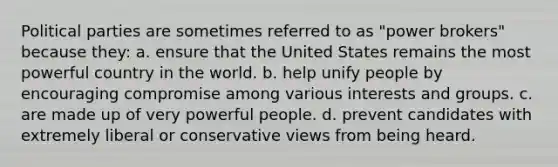 <a href='https://www.questionai.com/knowledge/kKK5AHcKHQ-political-parties' class='anchor-knowledge'>political parties</a> are sometimes referred to as "power brokers" because they: a. ensure that the United States remains the most powerful country in the world. b. help unify people by encouraging compromise among various interests and groups. c. are made up of very powerful people. d. prevent candidates with extremely liberal or conservative views from being heard.