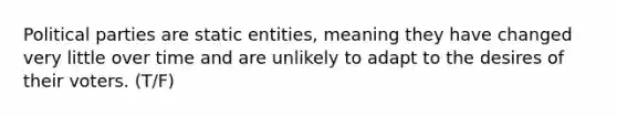 Political parties are static entities, meaning they have changed very little over time and are unlikely to adapt to the desires of their voters. (T/F)