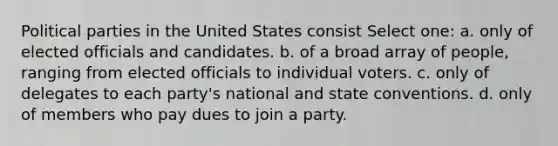 Political parties in the United States consist Select one: a. only of elected officials and candidates. b. of a broad array of people, ranging from elected officials to individual voters. c. only of delegates to each party's national and state conventions. d. only of members who pay dues to join a party.