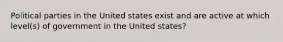 Political parties in the United states exist and are active at which level(s) of government in the United states?