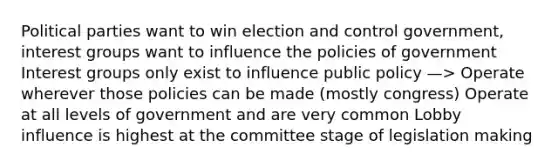 Political parties want to win election and control government, interest groups want to influence the policies of government Interest groups only exist to influence public policy —> Operate wherever those policies can be made (mostly congress) Operate at all levels of government and are very common Lobby influence is highest at the committee stage of legislation making