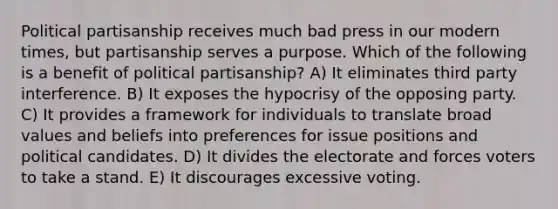 Political partisanship receives much bad press in our modern times, but partisanship serves a purpose. Which of the following is a benefit of political partisanship? A) It eliminates third party interference. B) It exposes the hypocrisy of the opposing party. C) It provides a framework for individuals to translate broad values and beliefs into preferences for issue positions and political candidates. D) It divides the electorate and forces voters to take a stand. E) It discourages excessive voting.