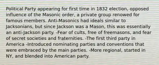 Political Party appearing for first time in 1832 election, opposed influence of the Masonic order, a private group renowed for famous members. Anti-Masonics had ideals similar to Jacksonians, but since Jackson was a Mason, this was essentially an anti-Jackson party. -Fear of cults, free of freemasons, and fear of secret societies and fraternities. -The first third party in America -Introduced nominating parties and conventions that were embraced by the main parties. -More regional, started in NY, and blended into American party.