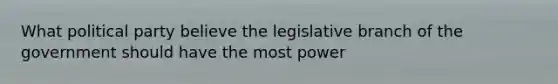 What political party believe the legislative branch of the government should have the most power