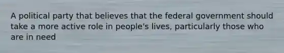 A political party that believes that the federal government should take a more active role in people's lives, particularly those who are in need