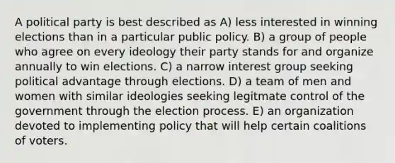 A political party is best described as A) less interested in winning elections than in a particular public policy. B) a group of people who agree on every ideology their party stands for and organize annually to win elections. C) a narrow interest group seeking political advantage through elections. D) a team of men and women with similar ideologies seeking legitmate control of the government through the election process. E) an organization devoted to implementing policy that will help certain coalitions of voters.