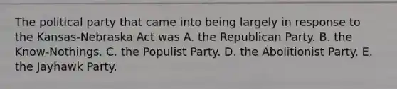 The political party that came into being largely in response to the Kansas-Nebraska Act was A. the Republican Party. B. the Know-Nothings. C. the Populist Party. D. the Abolitionist Party. E. the Jayhawk Party.