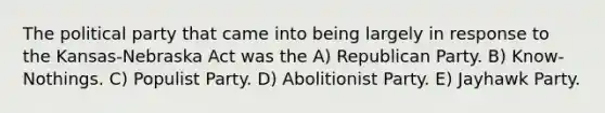 The political party that came into being largely in response to the Kansas-Nebraska Act was the A) Republican Party. B) Know-Nothings. C) Populist Party. D) Abolitionist Party. E) Jayhawk Party.