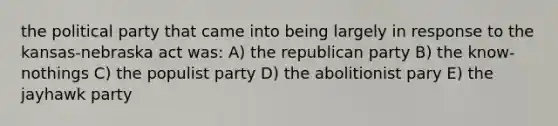 the political party that came into being largely in response to the kansas-nebraska act was: A) the republican party B) the know-nothings C) the populist party D) the abolitionist pary E) the jayhawk party