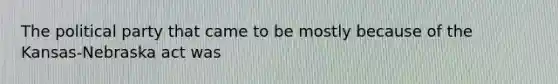 The political party that came to be mostly because of the Kansas-Nebraska act was