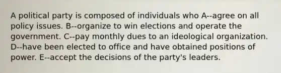 A political party is composed of individuals who A--agree on all policy issues. B--organize to win elections and operate the government. C--pay monthly dues to an ideological organization. D--have been elected to office and have obtained positions of power. E--accept the decisions of the party's leaders.