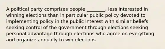 A political party comprises people ________. less interested in winning elections than in particular public policy devoted to implementing policy in the public interest with similar beliefs seeking control of the government through elections seeking personal advantage through elections who agree on everything and organize annually to win elections