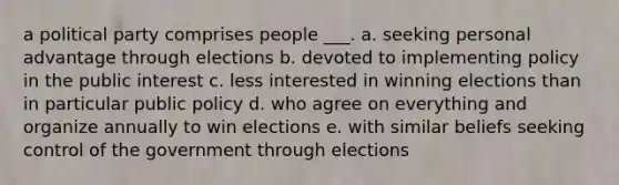 a political party comprises people ___. a. seeking personal advantage through elections b. devoted to implementing policy in the public interest c. less interested in winning elections than in particular public policy d. who agree on everything and organize annually to win elections e. with similar beliefs seeking control of the government through elections