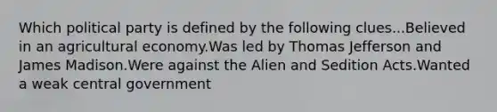 Which political party is defined by the following clues...Believed in an agricultural economy.Was led by Thomas Jefferson and James Madison.Were against the Alien and Sedition Acts.Wanted a weak central government