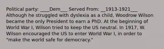 Political party: ____Dem___ Served From: __1913-1921___ Although he struggled with dyslexia as a child, Woodrow Wilson became the only President to earn a PhD. At the beginning of World War I, Wilson tried to keep the US neutral. In 1917, W. Wilson encouraged the US to enter World War I, in order to "make the world safe for democracy."