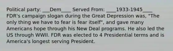 Political party: ___Dem____ Served From: ____1933-1945____ FDR's campaign slogan during the Great Depression was, "The only thing we have to fear is fear itself", and gave many Americans hope through his New Deal programs. He also led the US through WWII. FDR was elected to 4 Presidential terms and is America's longest serving President.