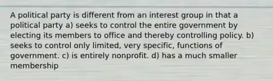 A political party is different from an interest group in that a political party a) seeks to control the entire government by electing its members to office and thereby controlling policy. b) seeks to control only limited, very specific, functions of government. c) is entirely nonprofit. d) has a much smaller membership