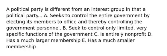 A political party is different from an interest group in that a political party... A. Seeks to control the entire government by electing its members to office and thereby controlling the government personnel. B. Seek to control only limited, very specific functions of the government C. Is entirely nonprofit D. Has a much larger membership E. Has a much smaller membership