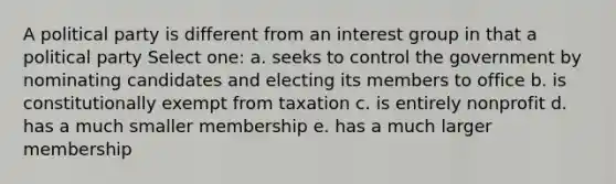 A political party is different from an interest group in that a political party Select one: a. seeks to control the government by nominating candidates and electing its members to office b. is constitutionally exempt from taxation c. is entirely nonprofit d. has a much smaller membership e. has a much larger membership