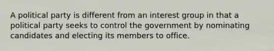 A political party is different from an interest group in that a political party seeks to control the government by nominating candidates and electing its members to office.