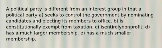 A political party is different from an interest group in that a political party a) seeks to control the government by nominating candidates and electing its members to office. b) is constitutionally exempt from taxation. c) isentirelynonprofit. d) has a much larger membership. e) has a much smaller membership.