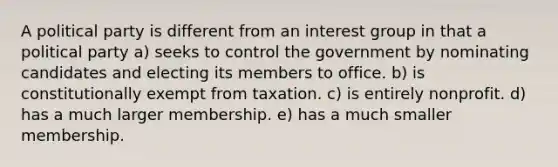 A political party is different from an interest group in that a political party a) seeks to control the government by nominating candidates and electing its members to office. b) is constitutionally exempt from taxation. c) is entirely nonprofit. d) has a much larger membership. e) has a much smaller membership.