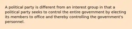 A political party is different from an interest group in that a political party seeks to control the entire government by electing its members to office and thereby controlling the government's personnel.