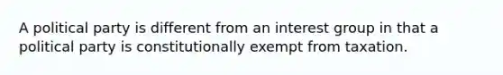 A political party is different from an interest group in that a political party is constitutionally exempt from taxation.